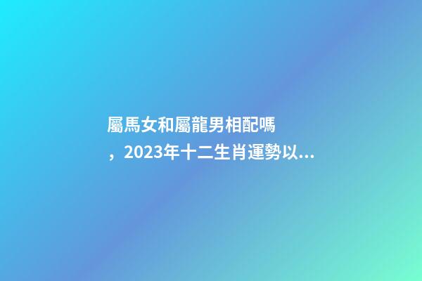 屬馬女和屬龍男相配嗎，2023年十二生肖運勢以及疼老婆生肖和旺夫生肖大全